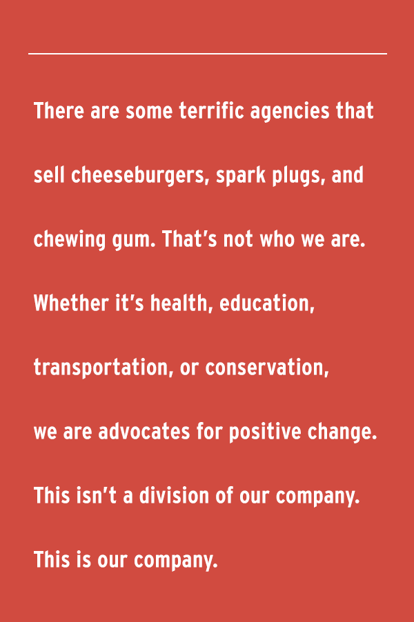 There are some terrific agencies that sell cheeseburgers, spark plugs, and chewing gum. That's not who we are. Whether it's health, education, transportation, or conservation, we are advocates for positive change. This isn't a division of our company. This is our company.