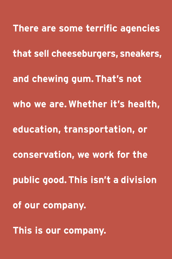 There are some terrific agencies that sell cheeseburgers, sneakers, and chewing gum. That's not who we are. Whether it's health, education, transportation, or conservation, we work for the public good. This isn't a division of our company. This is our company.